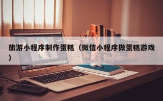 陇南旅游小程序制作蛋糕（微信小程序做蛋糕游戏）
